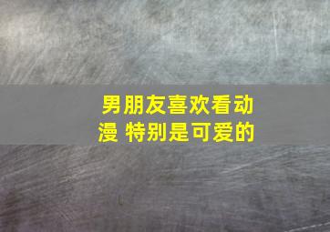 男朋友喜欢看动漫 特别是可爱的